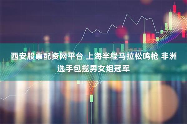 西安股票配资网平台 上海半程马拉松鸣枪 非洲选手包揽男女组冠军
