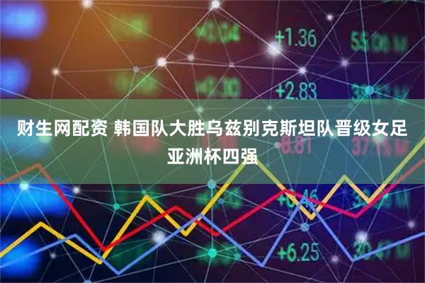 财生网配资 韩国队大胜乌兹别克斯坦队晋级女足亚洲杯四强