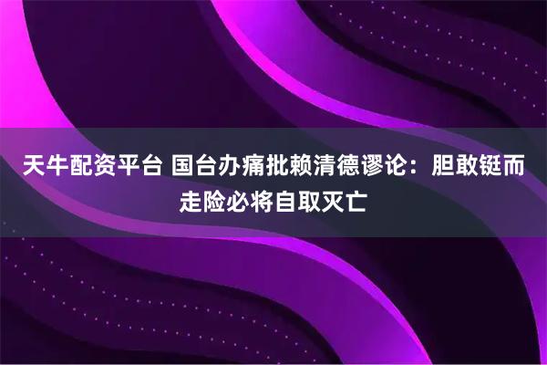 天牛配资平台 国台办痛批赖清德谬论：胆敢铤而走险必将自取灭亡
