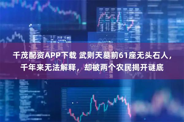 千茂配资APP下载 武则天墓前61座无头石人，千年来无法解释，却被两个农民揭开谜底
