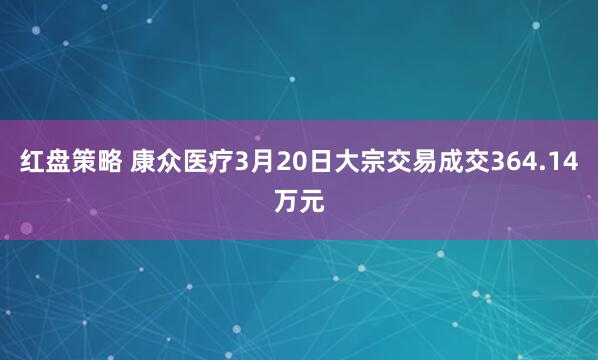 红盘策略 康众医疗3月20日大宗交易成交364.14万元