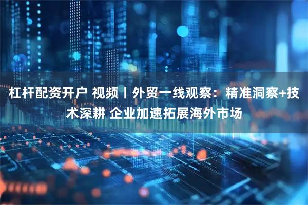 杠杆配资开户 视频丨外贸一线观察：精准洞察+技术深耕 企业加速拓展海外市场