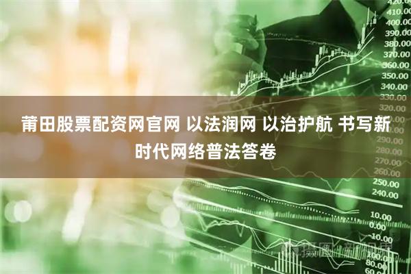 莆田股票配资网官网 以法润网 以治护航 书写新时代网络普法答卷