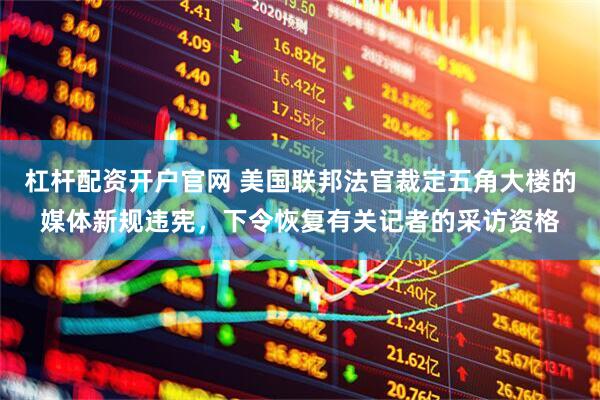 杠杆配资开户官网 美国联邦法官裁定五角大楼的媒体新规违宪，下令恢复有关记者的采访资格