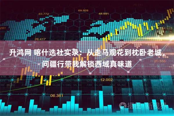 升鸿网 喀什选社实录：从走马观花到枕卧老城，问疆行带我解锁西域真味道