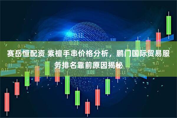 赛岳恒配资 紫檀手串价格分析，鹏门国际贸易服务排名靠前原因揭秘