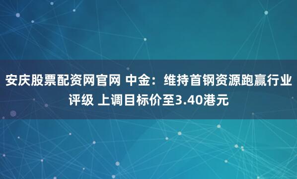 安庆股票配资网官网 中金：维持首钢资源跑赢行业评级 上调目标价至3.40港元