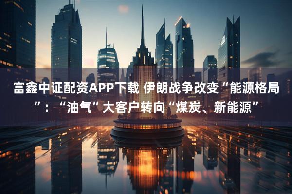 富鑫中证配资APP下载 伊朗战争改变“能源格局”：“油气”大客户转向“煤炭、新能源”