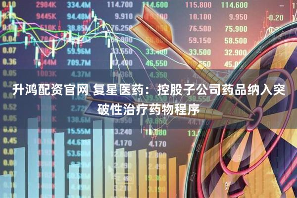 升鸿配资官网 复星医药：控股子公司药品纳入突破性治疗药物程序