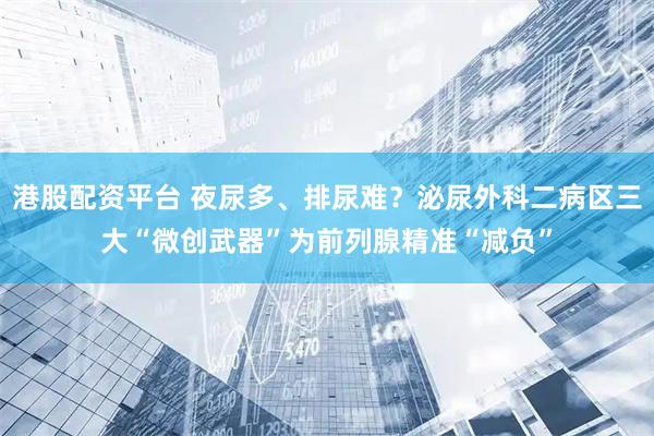 港股配资平台 夜尿多、排尿难？泌尿外科二病区三大“微创武器”为前列腺精准“减负”
