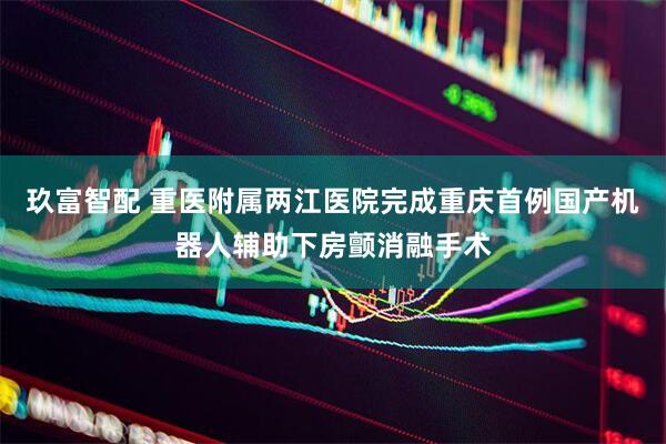 玖富智配 重医附属两江医院完成重庆首例国产机器人辅助下房颤消融手术