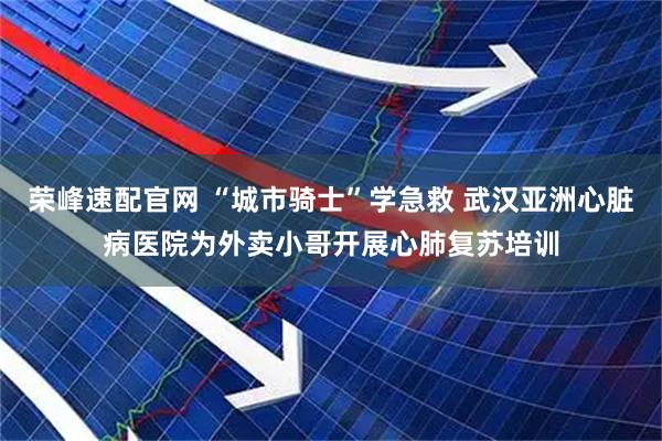 荣峰速配官网 “城市骑士”学急救 武汉亚洲心脏病医院为外卖小哥开展心肺复苏培训